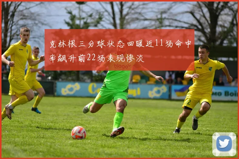 克林根三分球状态回暖近11场命中率飙升前22场表现惨淡