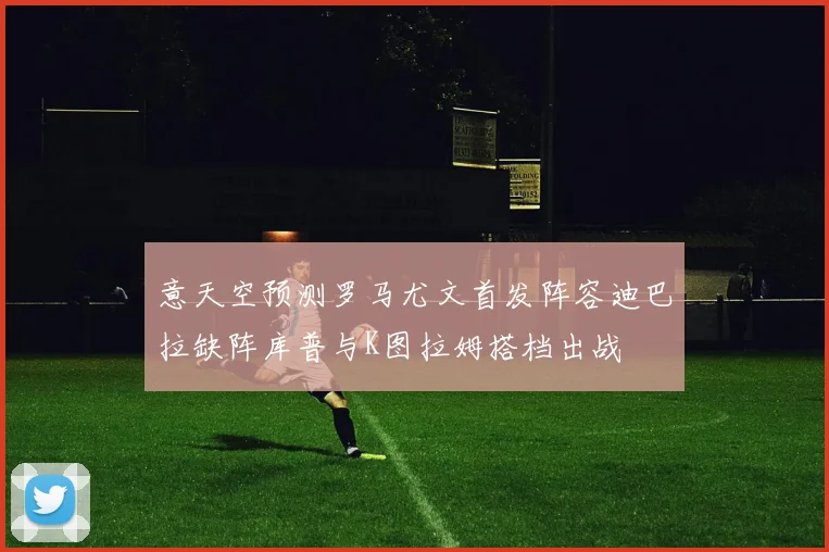 意天空预测罗马尤文首发阵容迪巴拉缺阵库普与K图拉姆搭档出战