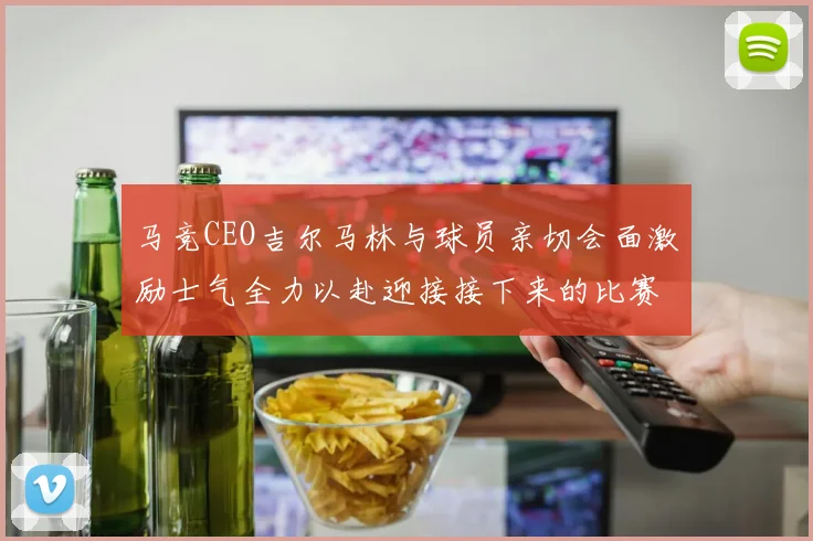 马竞CEO吉尔马林与球员亲切会面激励士气全力以赴迎接接下来的比赛
