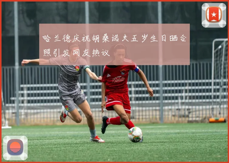 哈兰德庆祝胡桑诺夫五岁生日晒合照引发网友热议