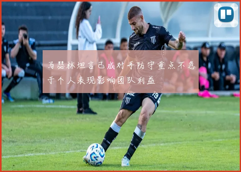马瑟林坦言已成对手防守重点不急于个人表现影响团队利益