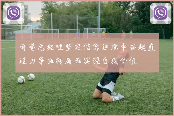 海港总经理坚定信念逆境中奋起直追力争扭转局面实现自我价值