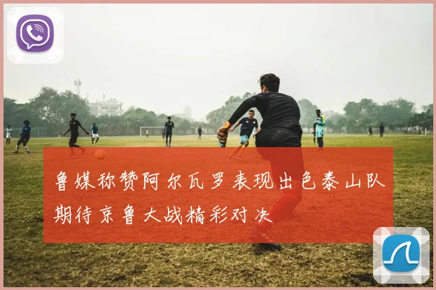鲁媒称赞阿尔瓦罗表现出色泰山队期待京鲁大战精彩对决