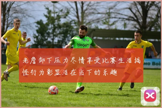 老詹卸下压力尽情享受比赛生活搞怪行为彰显活在当下的乐趣