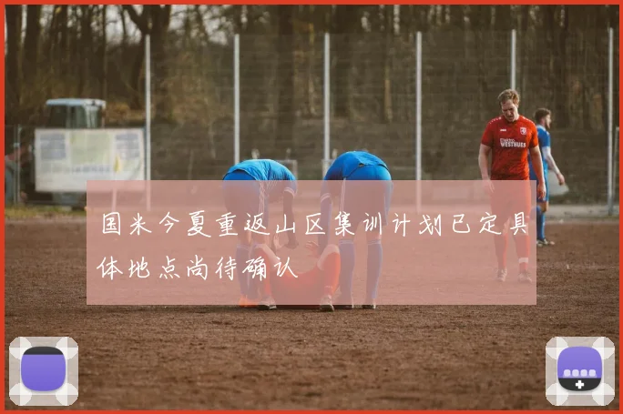 国米今夏重返山区集训计划已定具体地点尚待确认