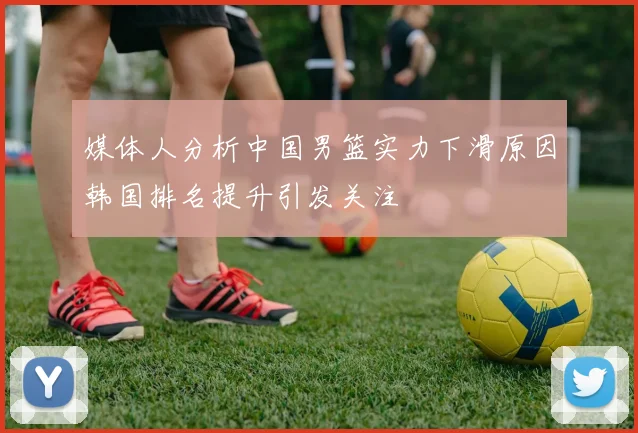 媒体人分析中国男篮实力下滑原因韩国排名提升引发关注