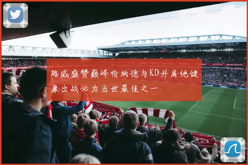 路威盛赞巅峰伦纳德与KD并肩他健康出战必为当世最佳之一
