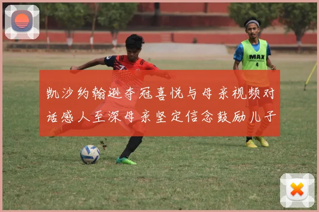 凯沙约翰逊夺冠喜悦与母亲视频对话感人至深母亲坚定信念鼓励儿子追梦