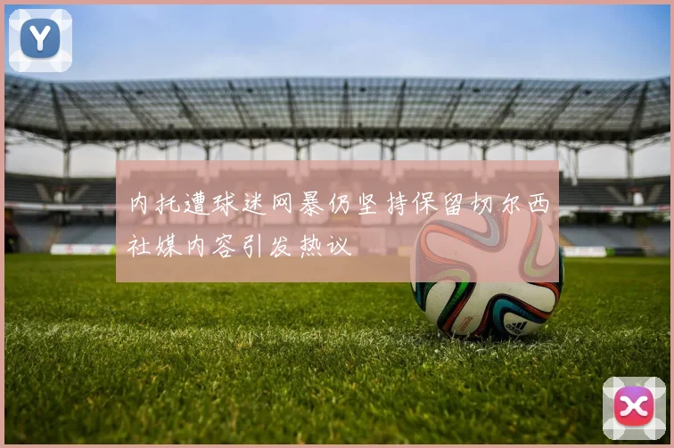 内托遭球迷网暴仍坚持保留切尔西社媒内容引发热议