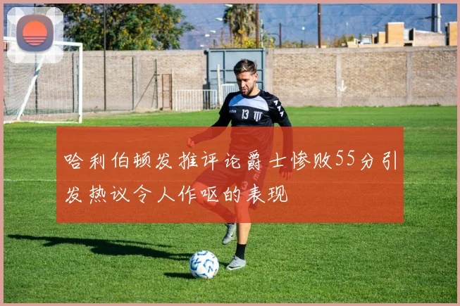 哈利伯顿发推评论爵士惨败55分引发热议令人作呕的表现