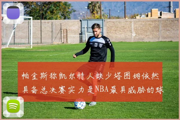 帕金斯称凯尔特人缺少塔图姆依然具备总决赛实力是NBA最具威胁的球队