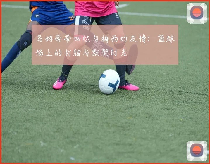 乌姆蒂蒂回忆与梅西的友情：篮球场上的打赌与默契时光