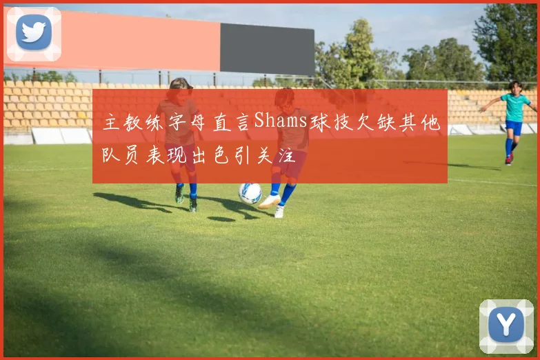 主教练字母直言Shams球技欠缺其他队员表现出色引关注