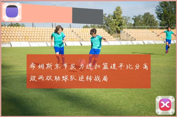 希姆斯末节发力连扣篮追平比分高效两双助球队逆转战局