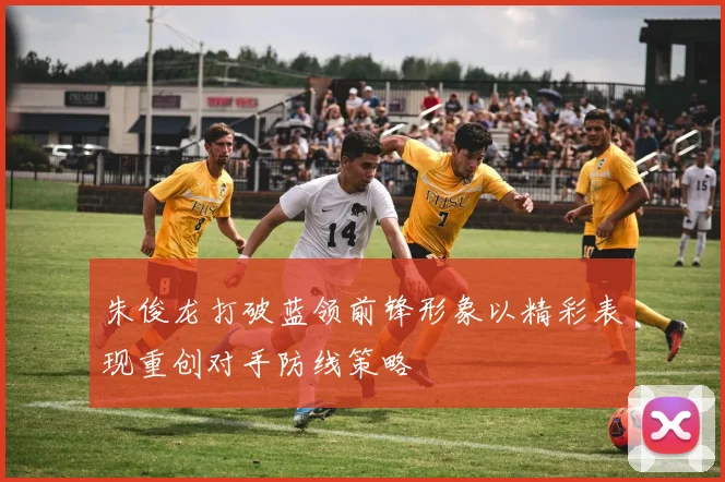 朱俊龙打破蓝领前锋形象以精彩表现重创对手防线策略
