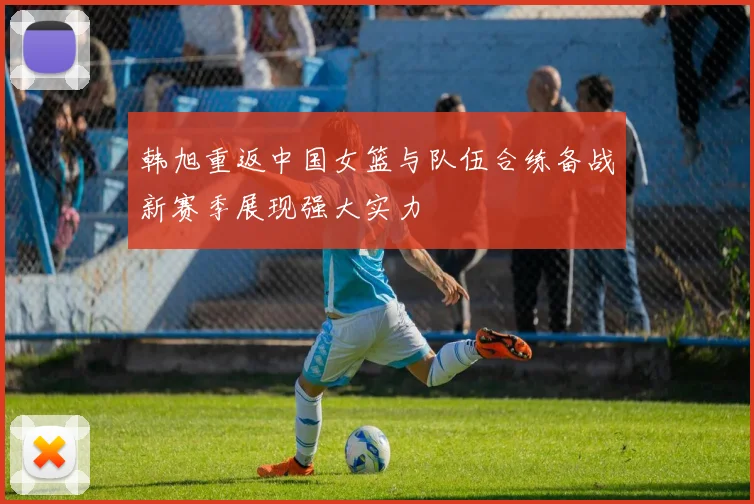 韩旭重返中国女篮与队伍合练备战新赛季展现强大实力