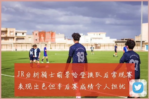 JR分析骑士前景哈登换队后常规赛表现出色但季后赛成绩令人担忧