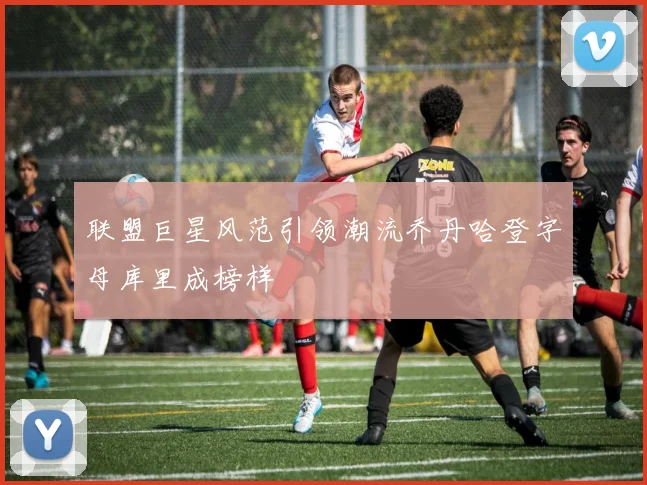 联盟巨星风范引领潮流乔丹哈登字母库里成榜样