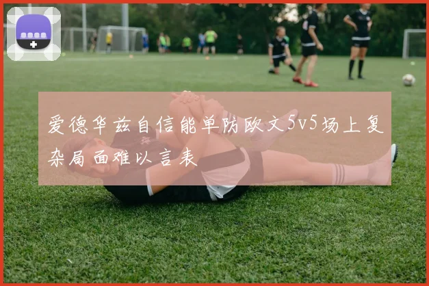 爱德华兹自信能单防欧文5v5场上复杂局面难以言表