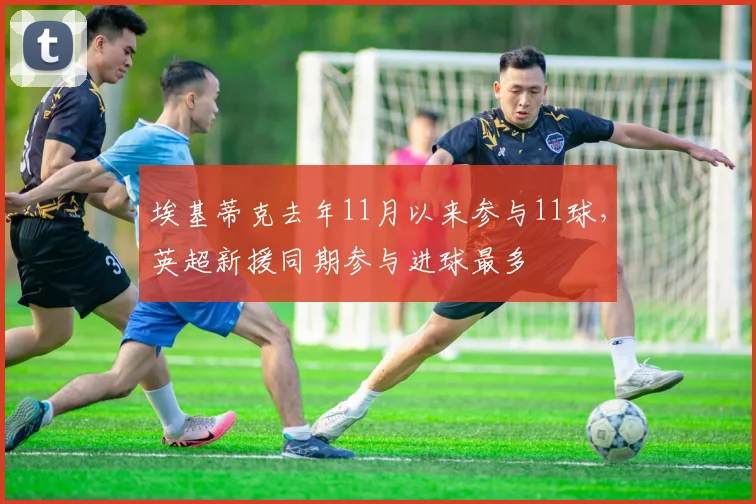埃基蒂克去年11月以来参与11球，英超新援同期参与进球最多
