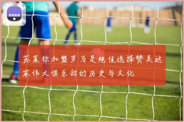 苏莱称加盟罗马是绝佳选择赞美这家伟大俱乐部的历史与文化