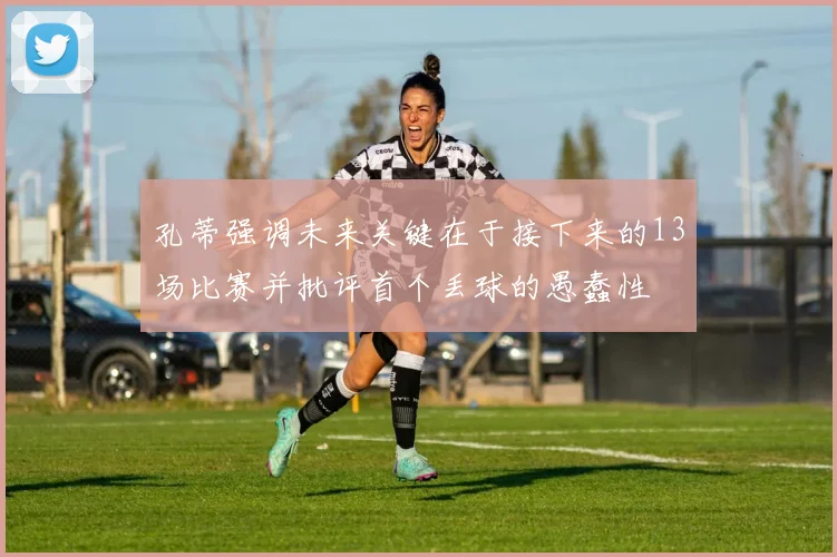 孔蒂强调未来关键在于接下来的13场比赛并批评首个丢球的愚蠢性