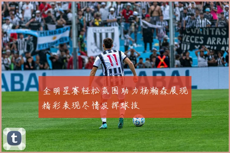 全明星赛轻松氛围助力杨瀚森展现精彩表现尽情发挥球技