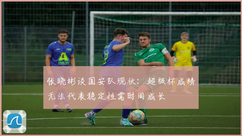 张晓彬谈国安队现状：超级杯成绩无法代表稳定性需时间成长