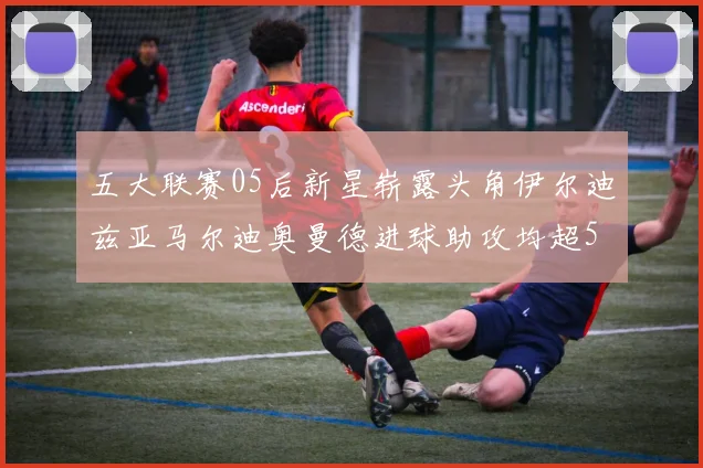 五大联赛05后新星崭露头角伊尔迪兹亚马尔迪奥曼德进球助攻均超5
