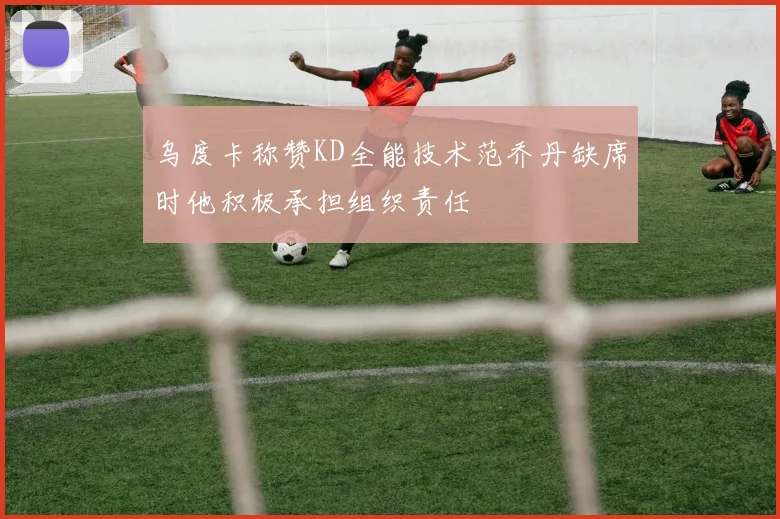 乌度卡称赞KD全能技术范乔丹缺席时他积极承担组织责任